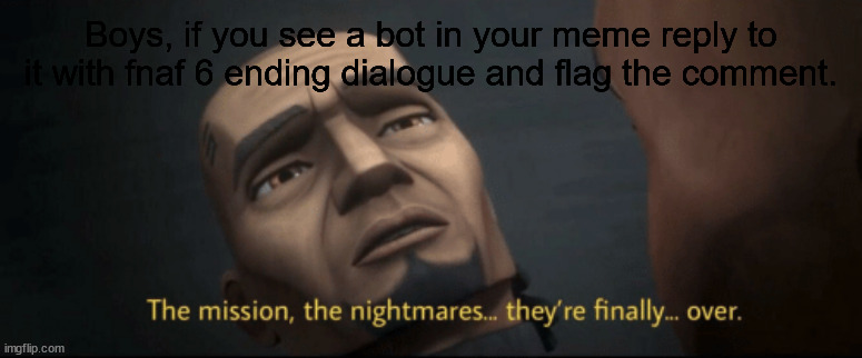 The mission, the nightmares... they’re finally... over. | Boys, if you see a bot in your meme reply to it with fnaf 6 ending dialogue and flag the comment. | image tagged in the mission the nightmares they re finally over | made w/ Imgflip meme maker