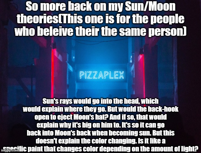 Once again, this is for the people who beleive they're the same person. If they're not in your au, then that's fine. | So more back on my Sun/Moon theories(This one is for the people who beleive their the same person); Sun's rays would go into the head, which would explain where they go. But would the back-hook open to eject Moon's hat? And if so, that would explain why it's big on him to. It's so it can go back into Moon's back when becoming sun. But this doesn't explain the color changing. Is it like a specific paint that changes color depending on the amount of light? | image tagged in pizzaplex | made w/ Imgflip meme maker