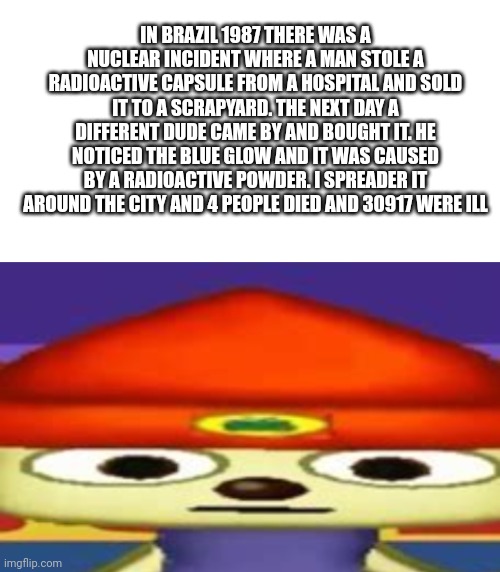 Yikeez | IN BRAZIL 1987 THERE WAS A NUCLEAR INCIDENT WHERE A MAN STOLE A RADIOACTIVE CAPSULE FROM A HOSPITAL AND SOLD IT TO A SCRAPYARD. THE NEXT DAY A DIFFERENT DUDE CAME BY AND BOUGHT IT. HE NOTICED THE BLUE GLOW AND IT WAS CAUSED BY A RADIOACTIVE POWDER. I SPREADER IT AROUND THE CITY AND 4 PEOPLE DIED AND 30917 WERE ILL | image tagged in blank white template,unsettled parappa | made w/ Imgflip meme maker