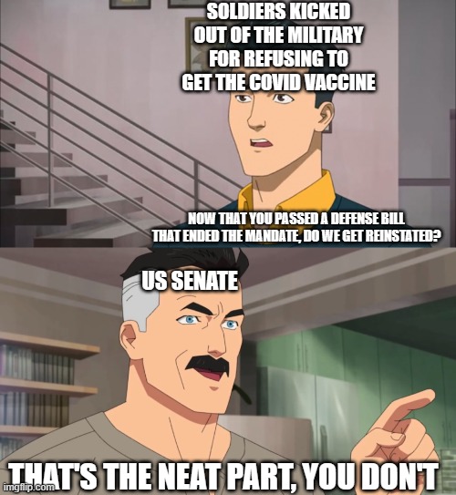 That's the neat part, you don't | SOLDIERS KICKED OUT OF THE MILITARY FOR REFUSING TO GET THE COVID VACCINE; NOW THAT YOU PASSED A DEFENSE BILL THAT ENDED THE MANDATE, DO WE GET REINSTATED? US SENATE; THAT'S THE NEAT PART, YOU DON'T | image tagged in that's the neat part you don't | made w/ Imgflip meme maker