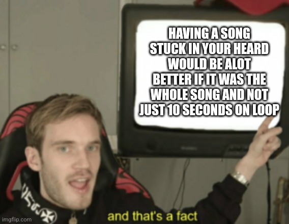 Ha ha block of text go bŕrrrrrrrr | HAVING A SONG STUCK IN YOUR HEARD WOULD BE ALOT BETTER IF IT WAS THE WHOLE SONG AND NOT JUST 10 SECONDS ON LOOP | image tagged in and that's a fact | made w/ Imgflip meme maker