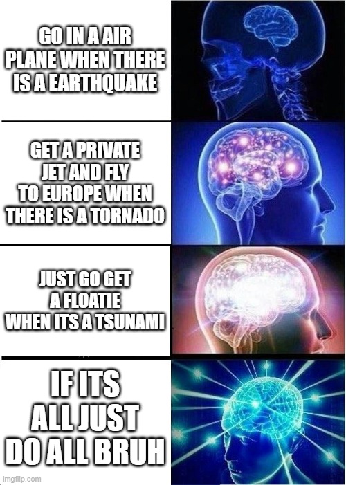 Expanding Brain | GO IN A AIR PLANE WHEN THERE IS A EARTHQUAKE; GET A PRIVATE JET AND FLY TO EUROPE WHEN THERE IS A TORNADO; JUST GO GET A FLOATIE WHEN ITS A TSUNAMI; IF ITS ALL JUST DO ALL BRUH | image tagged in memes,expanding brain | made w/ Imgflip meme maker