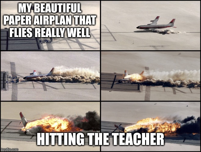 Airplane Crash | MY BEAUTIFUL PAPER AIRPLAN THAT FLIES REALLY WELL HITTING THE TEACHER | image tagged in airplane crash | made w/ Imgflip meme maker