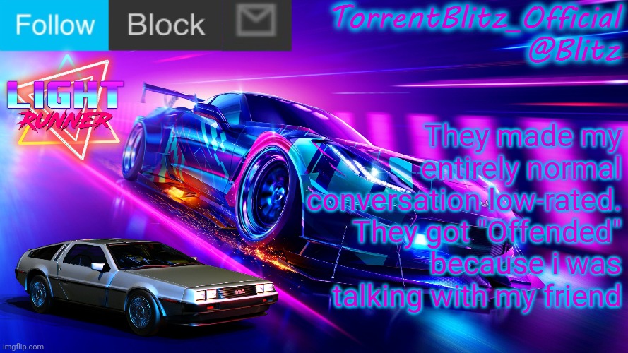 TorrentBlitz_Official Neon Car Temp Revision 1.0 | They made my entirely normal conversation low-rated. They got "Offended" because i was talking with my friend | image tagged in torrentblitz_official neon car temp revision 1 0 | made w/ Imgflip meme maker