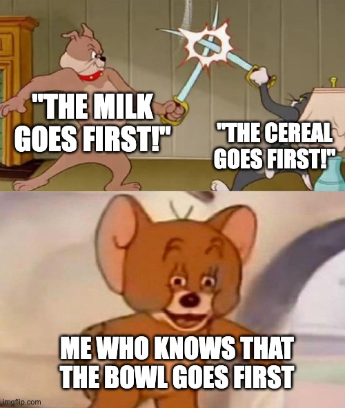 Tom and Jerry swordfight | "THE MILK GOES FIRST!"; "THE CEREAL GOES FIRST!"; ME WHO KNOWS THAT THE BOWL GOES FIRST | image tagged in tom and jerry swordfight | made w/ Imgflip meme maker