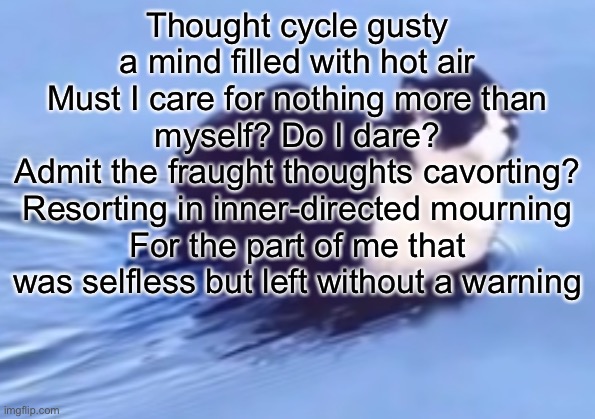 he be floatin | Thought cycle gusty a mind filled with hot air
Must I care for nothing more than myself? Do I dare?
Admit the fraught thoughts cavorting? Resorting in inner-directed mourning
For the part of me that was selfless but left without a warning | image tagged in he be floatin | made w/ Imgflip meme maker