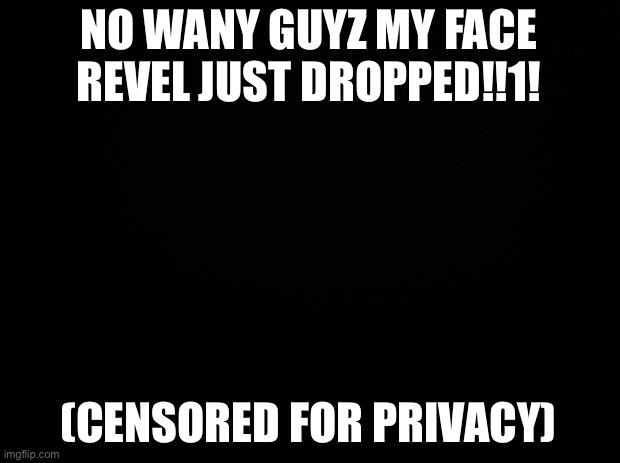 Imagine harming your anonymity online for no good reason | NO WANY GUYZ MY FACE REVEL JUST DROPPED!!1! (CENSORED FOR PRIVACY) | image tagged in black background | made w/ Imgflip meme maker