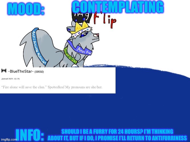 :( | CONTEMPLATING; SHOULD I BE A FURRY FOR 24 HOURS? I’M THINKING ABOUT IT, BUT IF I DO, I PROMISE I’LL RETURN TO ANTIFURRINESS | image tagged in -bluethestar- announcement temp | made w/ Imgflip meme maker