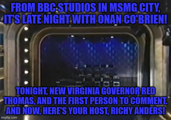 FROM BBC STUDIOS IN MSMG CITY, IT'S LATE NIGHT WITH ONAN CO'BRIEN! TONIGHT, NEW VIRGINIA GOVERNOR RED THOMAS, AND THE FIRST PERSON TO COMMENT. AND NOW, HERE'S YOUR HOST, RICHY ANDERS! | made w/ Imgflip meme maker