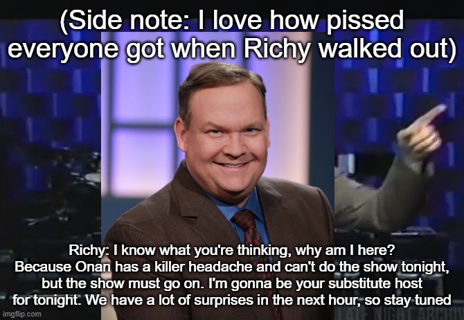 (Side note: I love how pissed everyone got when Richy walked out); Richy: I know what you're thinking, why am I here? Because Onan has a killer headache and can't do the show tonight, but the show must go on. I'm gonna be your substitute host for tonight. We have a lot of surprises in the next hour, so stay tuned | made w/ Imgflip meme maker