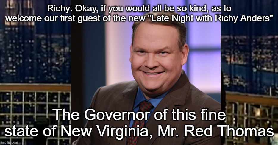 Richy: Okay, if you would all be so kind, as to welcome our first guest of the new "Late Night with Richy Anders"; The Governor of this fine state of New Virginia, Mr. Red Thomas | made w/ Imgflip meme maker