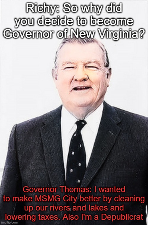 Richy: So why did you decide to become Governor of New Virginia? Governor Thomas: I wanted to make MSMG City better by cleaning up our rivers and lakes and lowering taxes. Also I'm a Depublicrat | made w/ Imgflip meme maker