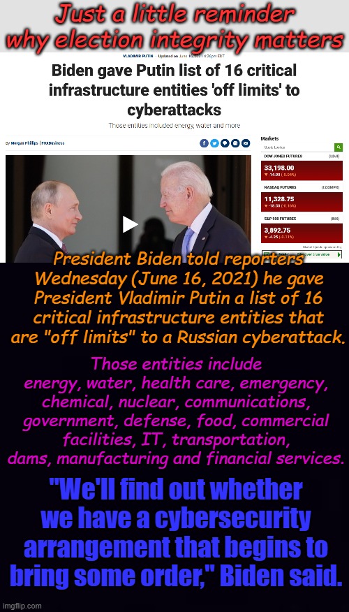 Yeah, We'll find out all right. If Putin wipes out these 16 entities, man is he gonna be sorry. I'll take away his birthday! | Just a little reminder why election integrity matters; President Biden told reporters Wednesday (June 16, 2021) he gave President Vladimir Putin a list of 16 critical infrastructure entities that are "off limits" to a Russian cyberattack. Those entities include energy, water, health care, emergency, chemical, nuclear, communications, government, defense, food, commercial facilities, IT, transportation, dams, manufacturing and financial services. "We'll find out whether we have a cybersecurity arrangement that begins to bring some order," Biden said. | image tagged in plain black | made w/ Imgflip meme maker