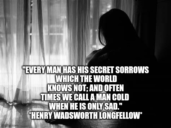 Depression | "EVERY MAN HAS HIS SECRET SORROWS
 WHICH THE WORLD
 KNOWS NOT; AND OFTEN 
TIMES WE CALL A MAN COLD 
WHEN HE IS ONLY SAD."
*HENRY WADSWORTH LONGFELLOW* | image tagged in depression sadness hurt pain anxiety | made w/ Imgflip meme maker