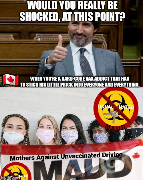 MAUD Trudeau approved (inspired by a jackass liberal comment) | WOULD YOU REALLY BE SHOCKED, AT THIS POINT? WHEN YOU'RE A HARD-CORE VAX ADDICT THAT HAS TO STICK HIS LITTLE PRICK INTO EVERYONE AND EVERYTHING. 🇨🇦 | image tagged in vaccinations,trudeau,clown world,liberal logic,stupid liberals,unvaccinated driving unsafe | made w/ Imgflip meme maker