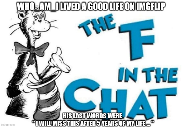 The F in the Chat | WHO_AM_I LIVED A GOOD LIFE ON IMGFLIP; HIS LAST WORDS WERE 
" I WILL MISS THIS AFTER 5 YEARS OF MY LIFE ... " | image tagged in the f in the chat | made w/ Imgflip meme maker