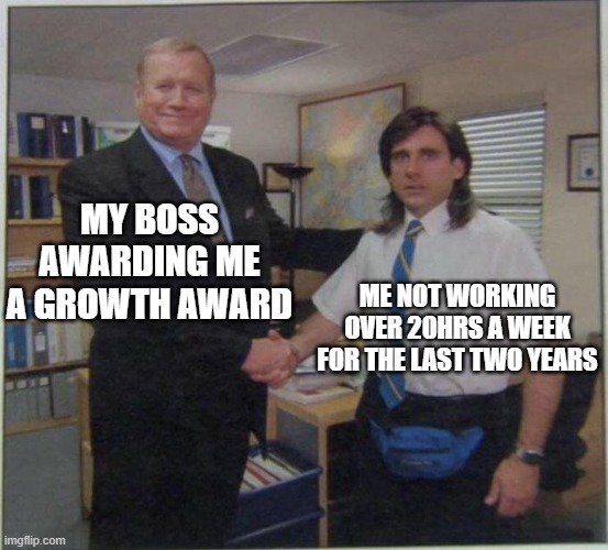 the office handshake | MY BOSS AWARDING ME A GROWTH AWARD; ME NOT WORKING OVER 20HRS A WEEK FOR THE LAST TWO YEARS | image tagged in the office handshake | made w/ Imgflip meme maker