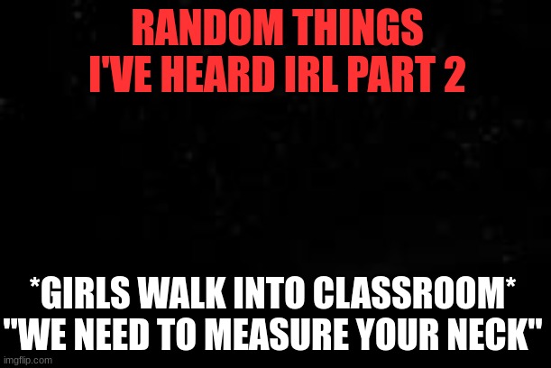 based on a true story | RANDOM THINGS I'VE HEARD IRL PART 2; *GIRLS WALK INTO CLASSROOM* "WE NEED TO MEASURE YOUR NECK" | image tagged in true story,funny | made w/ Imgflip meme maker
