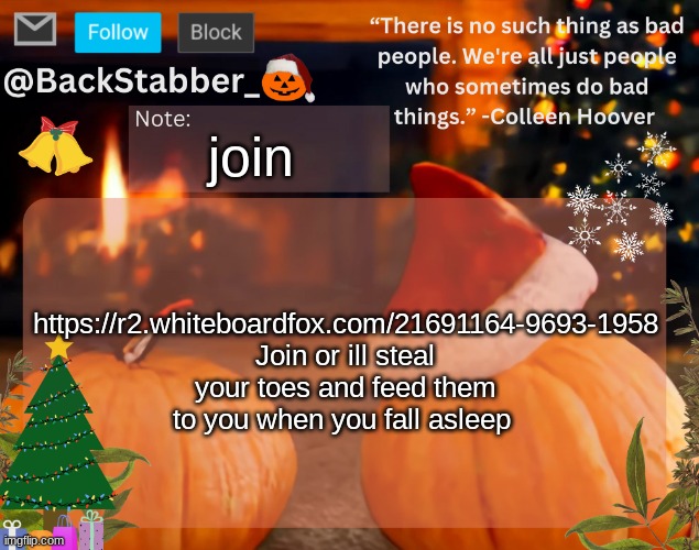 https://r2.whiteboardfox.com/21691164-9693-1958 | join; https://r2.whiteboardfox.com/21691164-9693-1958 Join or ill steal your toes and feed them to you when you fall asleep | image tagged in backstabber_'s christmas temp | made w/ Imgflip meme maker