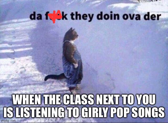 There’s a thin wall | WHEN THE CLASS NEXT TO YOU IS LISTENING TO GIRLY POP SONGS | image tagged in da fuk they doin,wut | made w/ Imgflip meme maker