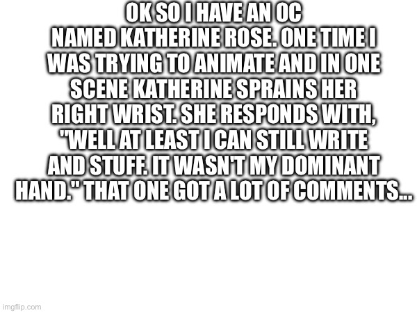 OK SO I HAVE AN OC NAMED KATHERINE ROSE. ONE TIME I WAS TRYING TO ANIMATE AND IN ONE SCENE KATHERINE SPRAINS HER RIGHT WRIST. SHE RESPONDS WITH, "WELL AT LEAST I CAN STILL WRITE AND STUFF. IT WASN'T MY DOMINANT HAND." THAT ONE GOT A LOT OF COMMENTS... | made w/ Imgflip meme maker