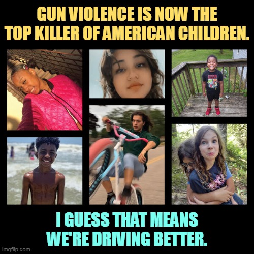 The Second Amendment is taking away our right to have our children live. | GUN VIOLENCE IS NOW THE TOP KILLER OF AMERICAN CHILDREN. I GUESS THAT MEANS WE'RE DRIVING BETTER. | image tagged in guns,kill,american,children | made w/ Imgflip meme maker