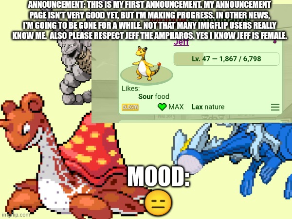 My first announcement | ANNOUNCEMENT: THIS IS MY FIRST ANNOUNCEMENT. MY ANNOUNCEMENT PAGE ISN'T VERY GOOD YET, BUT I'M MAKING PROGRESS. IN OTHER NEWS, I'M GOING TO BE GONE FOR A WHILE. NOT THAT MANY IMIGFLIP USERS REALLY KNOW ME.  ALSO PLEASE RESPECT JEFF THE AMPHAROS. YES I KNOW JEFF IS FEMALE. MOOD: 😑 | image tagged in announcement | made w/ Imgflip meme maker