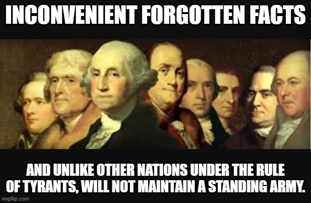 Founding fathers  | INCONVENIENT FORGOTTEN FACTS AND UNLIKE OTHER NATIONS UNDER THE RULE OF TYRANTS, WILL NOT MAINTAIN A STANDING ARMY. | image tagged in founding fathers | made w/ Imgflip meme maker