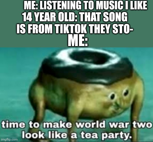 Tea Time | ME: LISTENING TO MUSIC I LIKE; 14 YEAR OLD: THAT SONG IS FROM TIKTOK THEY STO-; ME: | image tagged in time to make world war 2 look like a tea party | made w/ Imgflip meme maker