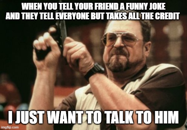 good friends | WHEN YOU TELL YOUR FRIEND A FUNNY JOKE AND THEY TELL EVERYONE BUT TAKES ALL THE CREDIT; I JUST WANT TO TALK TO HIM | image tagged in memes,am i the only one around here | made w/ Imgflip meme maker