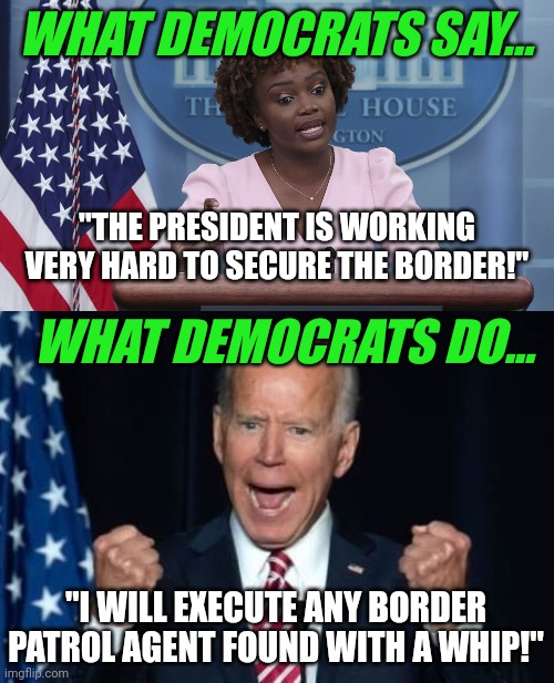 Can no one inform the President we need to secure the border from uncontrolled illegal immigration, not border agents?? | WHAT DEMOCRATS SAY... "THE PRESIDENT IS WORKING VERY HARD TO SECURE THE BORDER!"; WHAT DEMOCRATS DO... "I WILL EXECUTE ANY BORDER PATROL AGENT FOUND WITH A WHIP!" | image tagged in karine jean pierre,biden,border,illegal immigration,crazy,democratic party | made w/ Imgflip meme maker