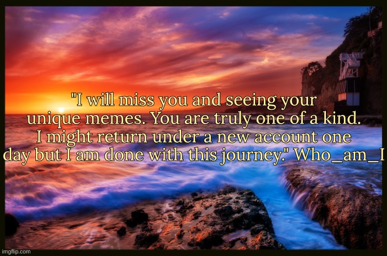 What a legend :( | "I will miss you and seeing your unique memes. You are truly one of a kind. I might return under a new account one day but I am done with this journey." Who_am_I | image tagged in inspiring_quotes,quotes | made w/ Imgflip meme maker