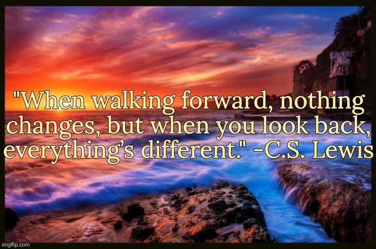 Bonus Quote | "When walking forward, nothing changes, but when you look back, everything’s different." -C.S. Lewis | image tagged in inspiring_quotes,quotes | made w/ Imgflip meme maker