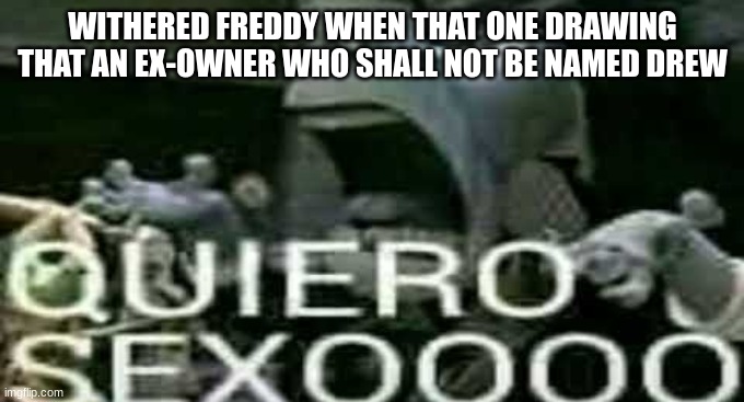 QUIERO SEXOOOO | WITHERED FREDDY WHEN THAT ONE DRAWING THAT AN EX-OWNER WHO SHALL NOT BE NAMED DREW | image tagged in quiero sexoooo | made w/ Imgflip meme maker
