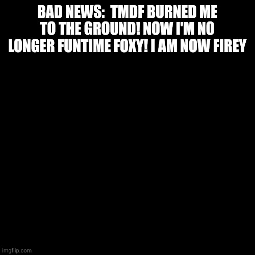 Oh no! | BAD NEWS:  TMDF BURNED ME TO THE GROUND! NOW I'M NO LONGER FUNTIME FOXY! I AM NOW FIREY | image tagged in memes,blank transparent square | made w/ Imgflip meme maker
