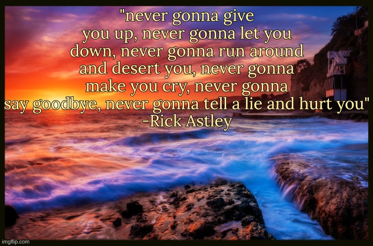 Bonus Quote | "never gonna give you up, never gonna let you down, never gonna run around and desert you, never gonna make you cry, never gonna say goodbye, never gonna tell a lie and hurt you"
-Rick Astley | image tagged in inspiring_quotes,quotes | made w/ Imgflip meme maker