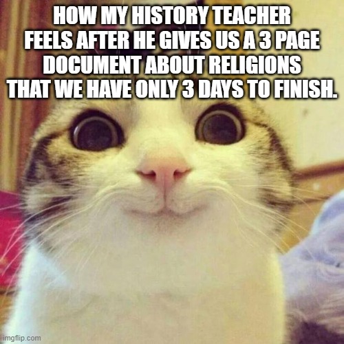 Big assignments yayy!!! | HOW MY HISTORY TEACHER FEELS AFTER HE GIVES US A 3 PAGE DOCUMENT ABOUT RELIGIONS THAT WE HAVE ONLY 3 DAYS TO FINISH. | image tagged in memes,smiling cat | made w/ Imgflip meme maker