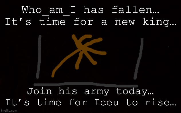 It’s time for Iceu to rise. | Who_am_I has fallen…
It’s time for a new king…; Join his army today…
It’s time for Iceu to rise… | image tagged in its time,for a new,lord | made w/ Imgflip meme maker