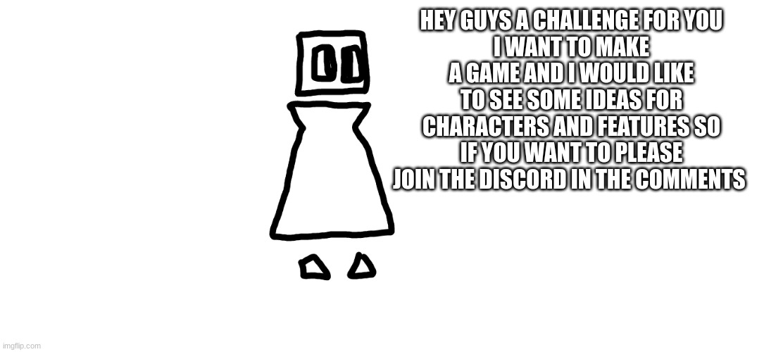 https://discord.gg/CEMmYqXn | HEY GUYS A CHALLENGE FOR YOU
I WANT TO MAKE A GAME AND I WOULD LIKE TO SEE SOME IDEAS FOR CHARACTERS AND FEATURES SO IF YOU WANT TO PLEASE JOIN THE DISCORD IN THE COMMENTS | made w/ Imgflip meme maker