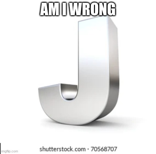 J | AM I WRONG | image tagged in j | made w/ Imgflip meme maker