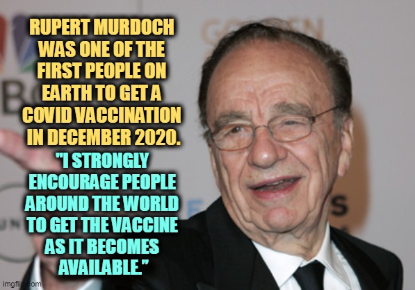 The owner of Fox News got his shot right away. His media underlings then told you to go die. | RUPERT MURDOCH 
WAS ONE OF THE 
FIRST PEOPLE ON 
EARTH TO GET A 
COVID VACCINATION 
IN DECEMBER 2020. "I STRONGLY 
ENCOURAGE PEOPLE 
AROUND THE WORLD 
TO GET THE VACCINE 
AS IT BECOMES 
AVAILABLE.” | image tagged in rupert murdoch,covid-19,fox news,anti vax | made w/ Imgflip meme maker