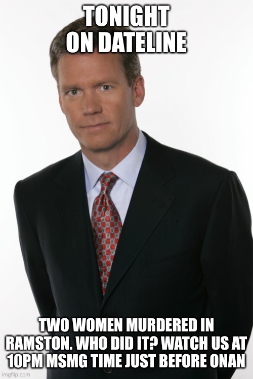 Chris Hansen | TONIGHT ON DATELINE; TWO WOMEN MURDERED IN RAMSTON. WHO DID IT? WATCH US AT 10PM MSMG TIME JUST BEFORE ONAN | image tagged in chris hansen | made w/ Imgflip meme maker