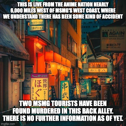 THIS IS LIVE FROM THE ANIME NATION NEARLY 6,000 MILES WEST OF MSMG'S WEST COAST, WHERE WE UNDERSTAND THERE HAS BEEN SOME KIND OF ACCIDENT; TWO MSMG TOURISTS HAVE BEEN FOUND MURDERED IN THIS BACK ALLEY. THERE IS NO FURTHER INFORMATION AS OF YET. | made w/ Imgflip meme maker