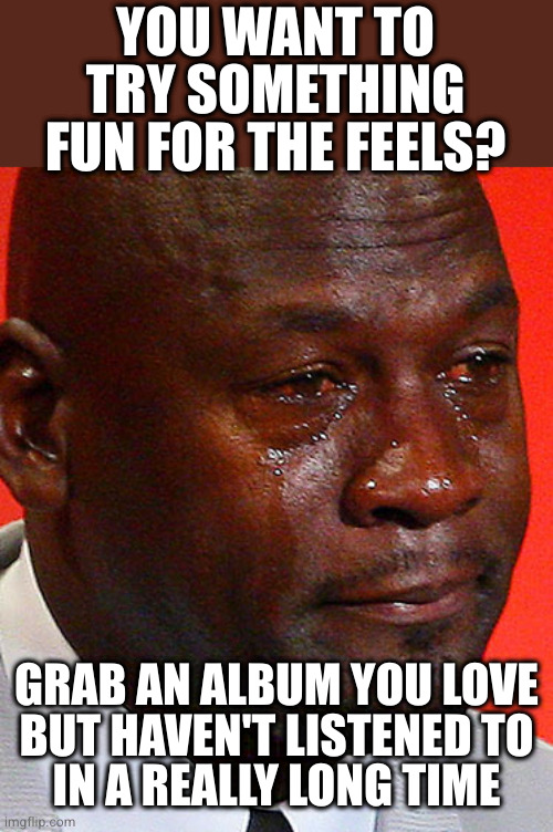 Mindfxck level: nostalgia | YOU WANT TO TRY SOMETHING FUN FOR THE FEELS? GRAB AN ALBUM YOU LOVE
BUT HAVEN'T LISTENED TO
IN A REALLY LONG TIME | image tagged in crying jordan | made w/ Imgflip meme maker