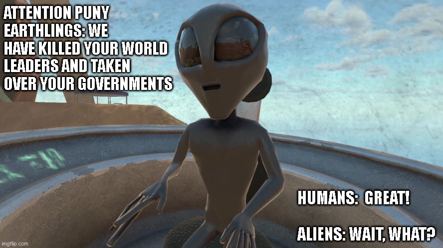 Alien | ATTENTION PUNY EARTHLINGS: WE HAVE KILLED YOUR WORLD LEADERS AND TAKEN OVER YOUR GOVERNMENTS; HUMANS:  GREAT!
  
ALIENS: WAIT, WHAT? | image tagged in alien | made w/ Imgflip meme maker