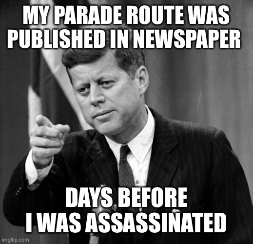 JFK | MY PARADE ROUTE WAS PUBLISHED IN NEWSPAPER DAYS BEFORE I WAS ASSASSINATED | image tagged in jfk | made w/ Imgflip meme maker