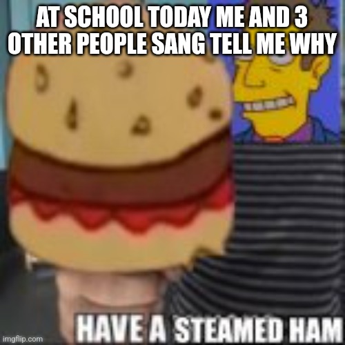 Have a steamed ham | AT SCHOOL TODAY ME AND 3 OTHER PEOPLE SANG TELL ME WHY | image tagged in have a steamed ham | made w/ Imgflip meme maker