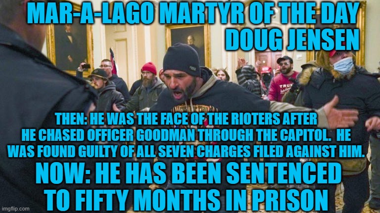 He said if it kept Trump in office, it would have been worth it. | MAR-A-LAGO MARTYR OF THE DAY
                                           DOUG JENSEN; THEN: HE WAS THE FACE OF THE RIOTERS AFTER HE CHASED OFFICER GOODMAN THROUGH THE CAPITOL.  HE WAS FOUND GUILTY OF ALL SEVEN CHARGES FILED AGAINST HIM. NOW: HE HAS BEEN SENTENCED TO FIFTY MONTHS IN PRISON | image tagged in politics | made w/ Imgflip meme maker