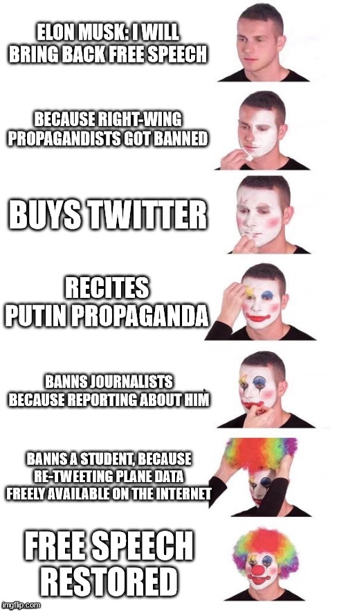 Clown face | ELON MUSK: I WILL BRING BACK FREE SPEECH; BECAUSE RIGHT-WING PROPAGANDISTS GOT BANNED; BUYS TWITTER; RECITES PUTIN PROPAGANDA; BANNS JOURNALISTS BECAUSE REPORTING ABOUT HIM; BANNS A STUDENT, BECAUSE RE-TWEETING PLANE DATA FREELY AVAILABLE ON THE INTERNET; FREE SPEECH RESTORED | image tagged in clown face | made w/ Imgflip meme maker