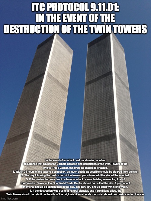 Twin Towers | ITC PROTOCOL 9.11.01: IN THE EVENT OF THE DESTRUCTION OF THE TWIN TOWERS; In the event of an attack, natural disaster, or other occurrence that causes the ultimate collapse and destruction of the Twin Towers of the Imgflip Trade Center, this protocol should be enacted.
1. Within 24 hours of the towers' destruction, as much debris as possible should be cleared from the site.
2. The day following the destruction of the towers, plans to rebuild the site will be enacted.
3. If the destruction was due to a terrorist attack, a new building resembling that of the Freedom Tower of the One World Trade Center should be built at the site. A permanent memorial should be constructed at the site. The new ITC should open within one week.
4. If the destruction was due to a natural disaster, and if conditions allow, the Twin Towers should be rebuilt on the site of the originals. A small scale memorial should be constructed on the site. | image tagged in twin towers | made w/ Imgflip meme maker